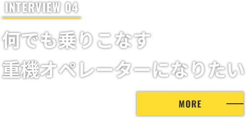 INTERVIEW 04 何でも乗りこなす重機オペレーターになりたい