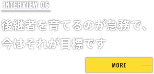 INTERVIEW 06 後継者を育てるのが急務で、今はそれが目標です